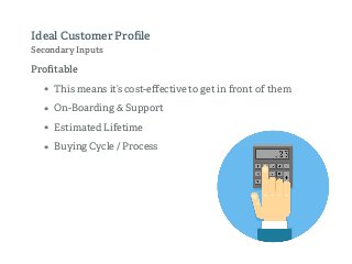 Proﬁtable
• This means it’s cost-eﬀective to get in front of them
• On-Boarding & Support
• Estimated Lifetime
• Buying Cycle / Process
Ideal Customer Proﬁle
Secondary Inputs
 