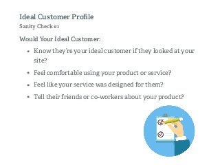 Would Your Ideal Customer:
• Know they’re your ideal customer if they looked at your
site?
• Feel comfortable using your product or service?
• Feel like your service was designed for them?
• Tell their friends or co-workers about your product?
Ideal Customer Proﬁle
Sanity Check #1
 