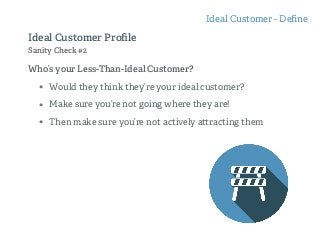 Who’s your Less-Than-Ideal Customer?
• Would they think they’re your ideal customer?
• Make sure you’re not going where they are!
• Then make sure you’re not actively a racting them
Ideal Customer - Deﬁne
Ideal Customer Proﬁle
Sanity Check #2
 