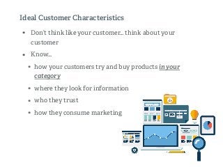 • Don’t think like your customer… think about your
customer
• Know…
• how your customers try and buy products in your
category
• where they look for information
• who they trust
• how they consume marketing
Ideal Customer Characteristics
 