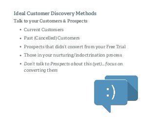 Talk to your Customers & Prospects
• Current Customers
• Past (Cancelled) Customers
• Prospects that didn’t convert from your Free Trial
• Those in your nurturing/indoctrination process
• Don’t talk to Prospects about this (yet)… focus on
converting them
Ideal Customer Discovery Methods
 