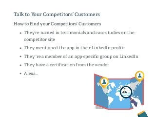 How to Find your Competitors’ Customers
• They’re named in testimonials and case studies on the
competitor site
• They mentioned the app in their LinkedIn proﬁle
• They ‘re a member of an app-speciﬁc group on LinkedIn
• They have a certiﬁcation from the vendor
• Alexa…
Talk to Your Competitors’ Customers
 
