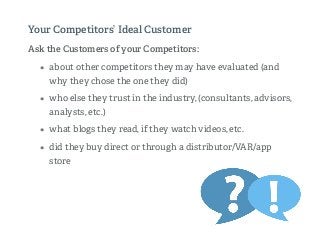 Ask the Customers of your Competitors:
• about other competitors they may have evaluated (and
why they chose the one they did)
• who else they trust in the industry, (consultants, advisors,
analysts, etc.)
• what blogs they read, if they watch videos, etc.
• did they buy direct or through a distributor/VAR/app
store
Your Competitors’ Ideal Customer
 