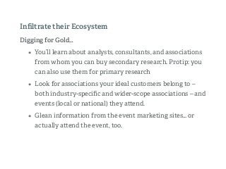 Digging for Gold…
• You’ll learn about analysts, consultants, and associations
from whom you can buy secondary research. Protip: you
can also use them for primary research
• Look for associations your ideal customers belong to –
both industry-speciﬁc and wider-scope associations – and
events (local or national) they a end.
• Glean information from the event marketing sites… or
actually a end the event, too.
Inﬁltrate their Ecosystem
 