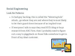 Look for Pa erns
• In bad-guy hacking, this is called the "Watering hole”
a ack… go where they are and where they’re most likely
to let their guard down because of an implied trust
• If everyone I talk to says they read XYZ’s blog or buys
research from ABC Firm, then I probably need to ﬁgure
out a way to piggyback on those folks somehow to get in
front of my ideal customer.
Social Engineering
 
