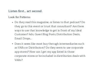 Look for Pa erns
• Do they read this magazine, or listen to that podcast? Do
they go to this event or trust that consultant? Are there
ways to use that knowledge to get in front of my Ideal
Customer? Ads, Guest Blog Posts, Distribution Deals,
Email Drops…
• Does it seem like most buy through intermediaries such
as VARs or Distributors? Do they seem to use corporate
app stores? How can I get my app listed in those
corporate stores or be included in distribution deals with
VARs?
Listen ﬁrst… act second.
 