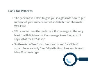 • The pa erns will start to give you insights into how to get
in front of your audience or what distribution channels
you’ll use
• While sometimes the medium is the message, at the very
least it will dictate what the message looks like, what it
says, what the CTA is, etc.
• So there is no “best” distribution channel for all SaaS
apps… there are only “best” distribution channels for each
Ideal Customer type.
Look for Pa erns
 
