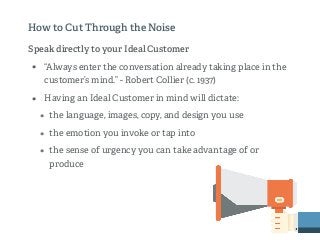 Speak directly to your Ideal Customer
• “Always enter the conversation already taking place in the
customer’s mind.” - Robert Collier (c. 1937)
• Having an Ideal Customer in mind will dictate:
• the language, images, copy, and design you use
• the emotion you invoke or tap into
• the sense of urgency you can take advantage of or
produce
How to Cut Through the Noise
 
