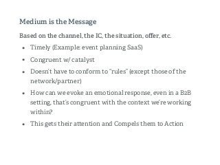 Based on the channel, the IC, the situation, oﬀer, etc.
• Timely (Example: event planning SaaS)
• Congruent w/ catalyst
• Doesn’t have to conform to “rules” (except those of the
network/partner)
• How can we evoke an emotional response, even in a B2B
se ing, that’s congruent with the context we’re working
within?
• This gets their a ention and Compels them to Action
Medium is the Message
 