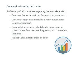 And once hooked, the secret to ge ing them to take action
• Continue the narrative from ﬁrst touch to conversion
• Diﬀerent engagement methods for diﬀerent cohorts
(source a ribution)
• Know what steps need to be taken to move them to
conversion and orchestrate the process… don’t leave it up
to chance
• Ask for the sale; make them an oﬀer!
Conversion Rate Optimization
 