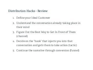 1. Deﬁne your Ideal Customer
2. Understand the conversation already taking place in
their mind
3. Figure Out the Best Way to Get In Front of Them
(channel)
4. Decide on the “hook” that injects you into that
conversation and get’s them to take action (tactic)
5. Continue the narrative through conversion (funnel)
Distribution Hacks - Review
 