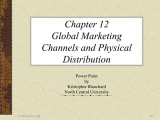 © 2005 Prentice Hall 12-1
Chapter 12
Global Marketing
Channels and Physical
Distribution
Power Point
by
Kristopher Blanchard
North Central University
 