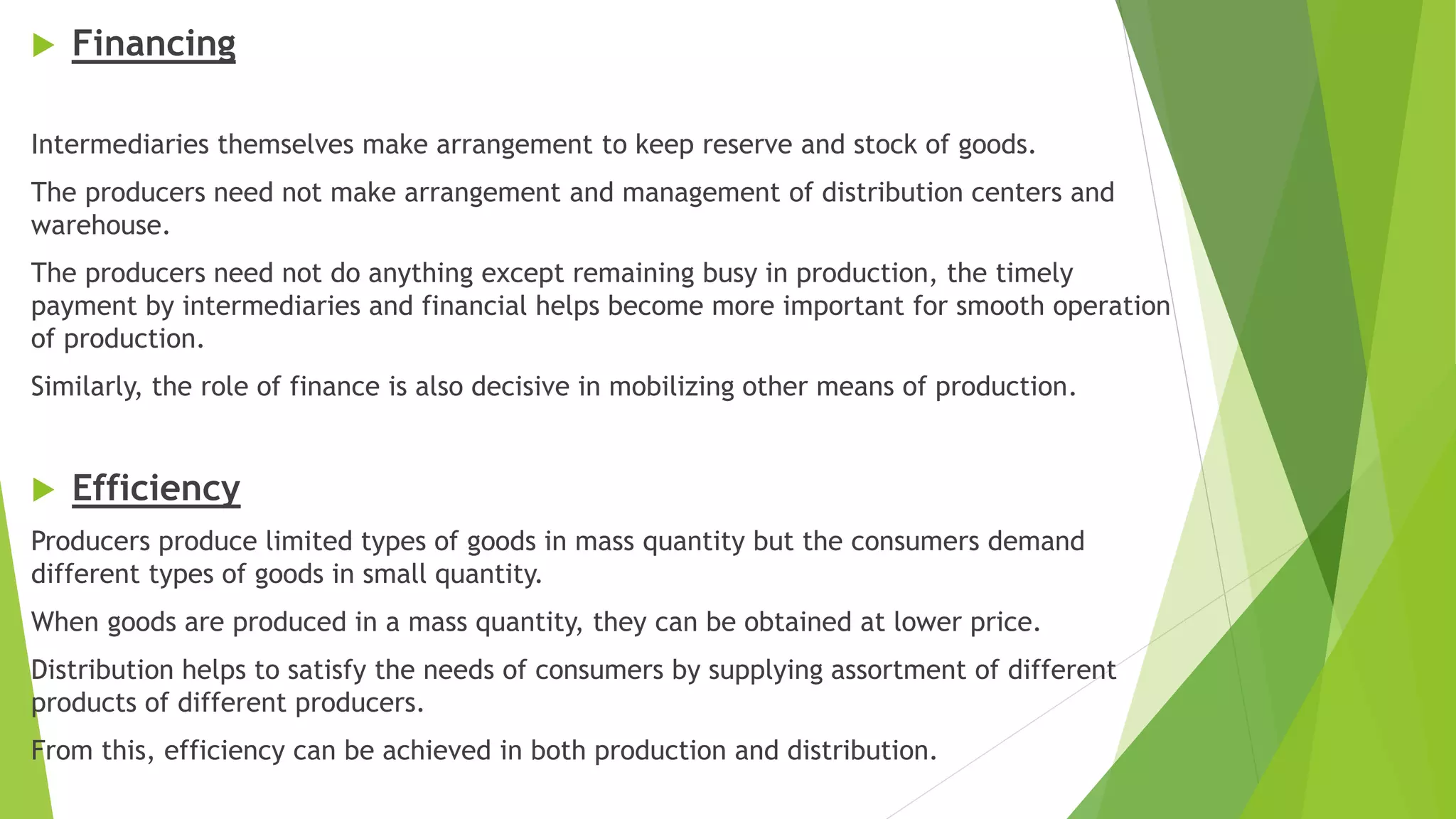  Financing
Intermediaries themselves make arrangement to keep reserve and stock of goods.
The producers need not make arrangement and management of distribution centers and
warehouse.
The producers need not do anything except remaining busy in production, the timely
payment by intermediaries and financial helps become more important for smooth operation
of production.
Similarly, the role of finance is also decisive in mobilizing other means of production.
 Efficiency
Producers produce limited types of goods in mass quantity but the consumers demand
different types of goods in small quantity.
When goods are produced in a mass quantity, they can be obtained at lower price.
Distribution helps to satisfy the needs of consumers by supplying assortment of different
products of different producers.
From this, efficiency can be achieved in both production and distribution.
 