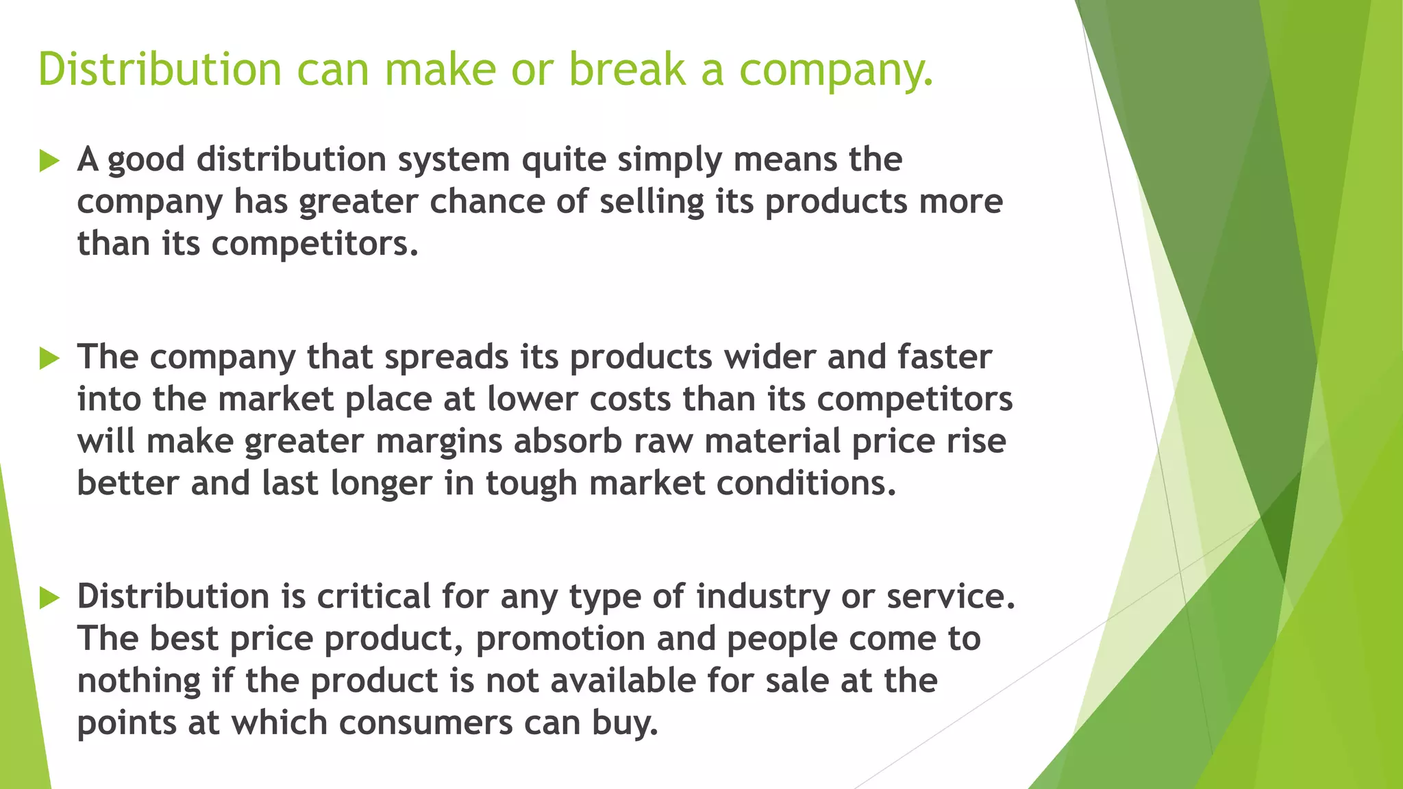 Distribution can make or break a company.
 A good distribution system quite simply means the
company has greater chance of selling its products more
than its competitors.
 The company that spreads its products wider and faster
into the market place at lower costs than its competitors
will make greater margins absorb raw material price rise
better and last longer in tough market conditions.
 Distribution is critical for any type of industry or service.
The best price product, promotion and people come to
nothing if the product is not available for sale at the
points at which consumers can buy.
 