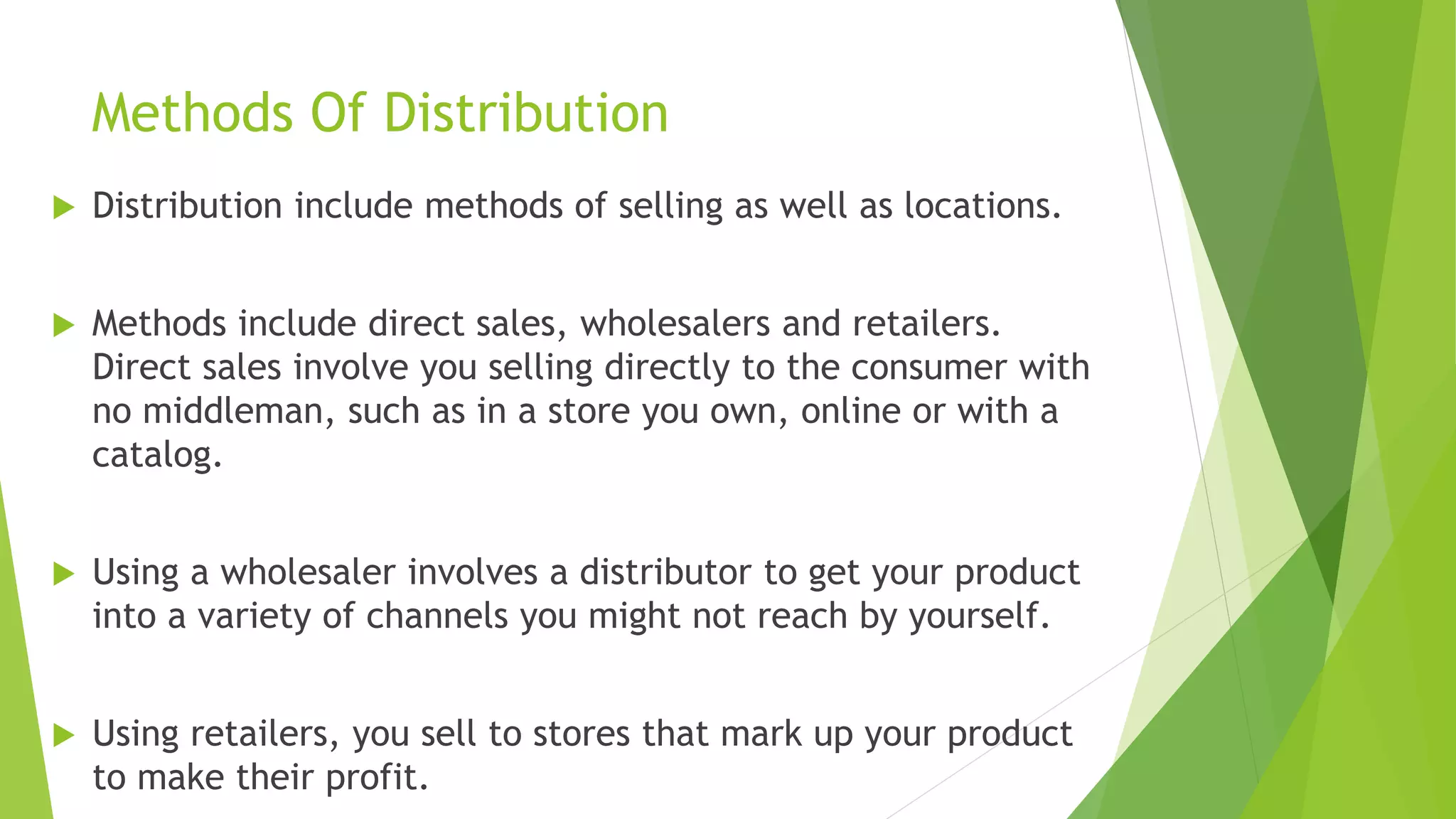 Methods Of Distribution
 Distribution include methods of selling as well as locations.
 Methods include direct sales, wholesalers and retailers.
Direct sales involve you selling directly to the consumer with
no middleman, such as in a store you own, online or with a
catalog.
 Using a wholesaler involves a distributor to get your product
into a variety of channels you might not reach by yourself.
 Using retailers, you sell to stores that mark up your product
to make their profit.
 