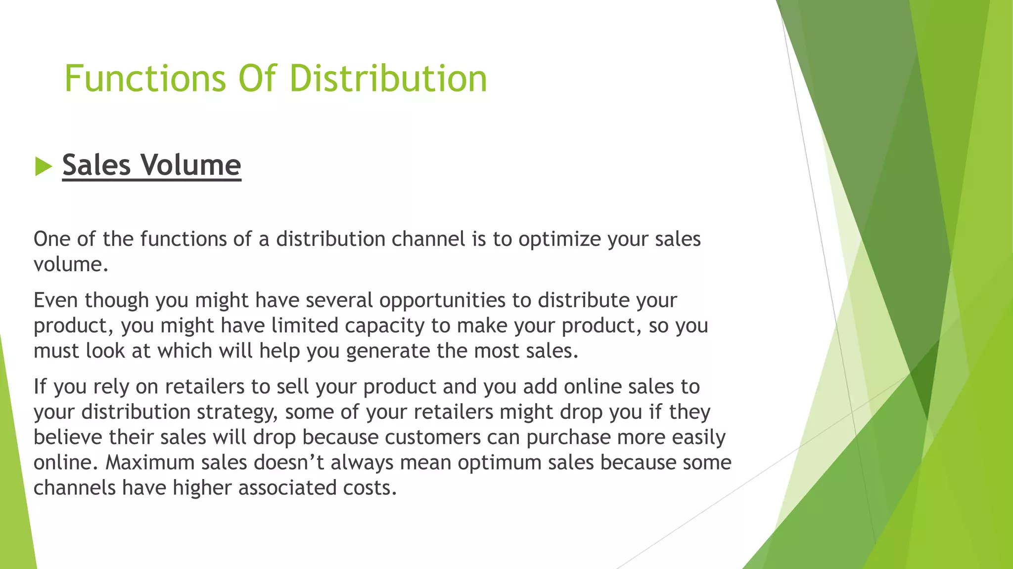 Functions Of Distribution
 Sales Volume
One of the functions of a distribution channel is to optimize your sales
volume.
Even though you might have several opportunities to distribute your
product, you might have limited capacity to make your product, so you
must look at which will help you generate the most sales.
If you rely on retailers to sell your product and you add online sales to
your distribution strategy, some of your retailers might drop you if they
believe their sales will drop because customers can purchase more easily
online. Maximum sales doesn’t always mean optimum sales because some
channels have higher associated costs.
 