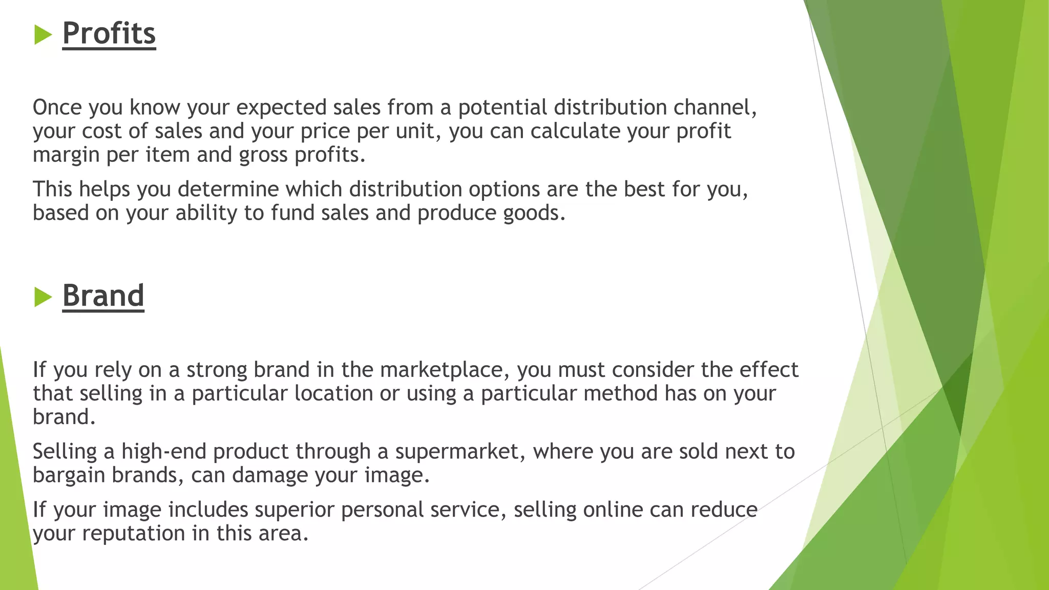  Profits
Once you know your expected sales from a potential distribution channel,
your cost of sales and your price per unit, you can calculate your profit
margin per item and gross profits.
This helps you determine which distribution options are the best for you,
based on your ability to fund sales and produce goods.
 Brand
If you rely on a strong brand in the marketplace, you must consider the effect
that selling in a particular location or using a particular method has on your
brand.
Selling a high-end product through a supermarket, where you are sold next to
bargain brands, can damage your image.
If your image includes superior personal service, selling online can reduce
your reputation in this area.
 
