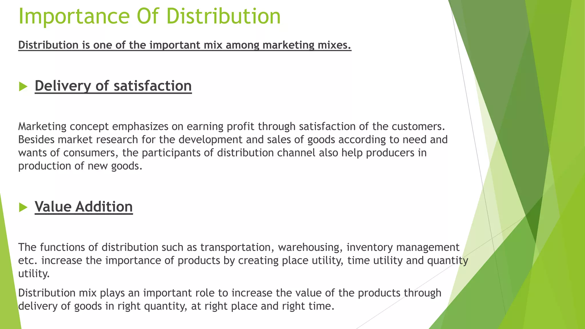 Importance Of Distribution
Distribution is one of the important mix among marketing mixes.
 Delivery of satisfaction
Marketing concept emphasizes on earning profit through satisfaction of the customers.
Besides market research for the development and sales of goods according to need and
wants of consumers, the participants of distribution channel also help producers in
production of new goods.
 Value Addition
The functions of distribution such as transportation, warehousing, inventory management
etc. increase the importance of products by creating place utility, time utility and quantity
utility.
Distribution mix plays an important role to increase the value of the products through
delivery of goods in right quantity, at right place and right time.
 