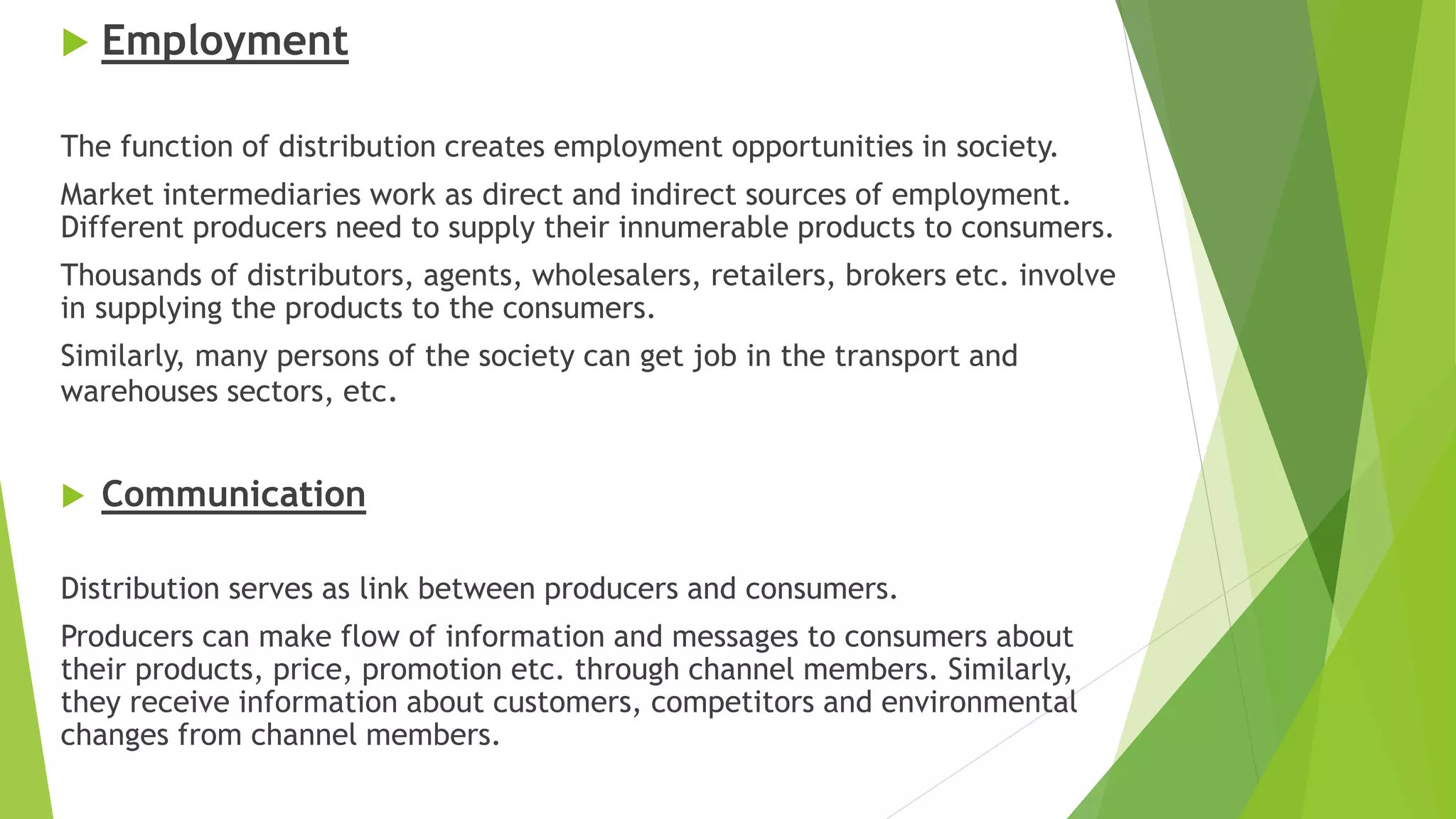  Employment
The function of distribution creates employment opportunities in society.
Market intermediaries work as direct and indirect sources of employment.
Different producers need to supply their innumerable products to consumers.
Thousands of distributors, agents, wholesalers, retailers, brokers etc. involve
in supplying the products to the consumers.
Similarly, many persons of the society can get job in the transport and
warehouses sectors, etc.
 Communication
Distribution serves as link between producers and consumers.
Producers can make flow of information and messages to consumers about
their products, price, promotion etc. through channel members. Similarly,
they receive information about customers, competitors and environmental
changes from channel members.
 