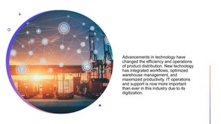 Advancements in technology have
changed the efficiency and operations
of product distribution. New technology
has integrated workflows, optimized
warehouse management, and
maximized productivity. IT operations
and support is now more important
than ever in this industry due to its
digitization.
 