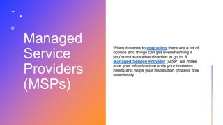 Managed
Service
Providers
(MSPs)
When it comes to upgrading there are a lot of
options and things can get overwhelming if
you're not sure what direction to go in. A
Managed Service Provider (MSP) will make
sure your infrastructure suits your business
needs and helps your distribution process flow
seamlessly.
 