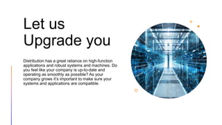 Let us
Upgrade you
Distribution has a great reliance on high-function
applications and robust systems and machines. Do
you feel like your company is up-to-date and
operating as smoothly as possible? As your
company grows it’s important to make sure your
systems and applications are compatible.
 