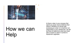 How we can
Help
Is there a step in your process that
seems to cause more problems than
others? Whether it's issues with
accessing an order or a machine not
responding in your warehouse, we will
be there to determine what your best
plan of action is when it comes to
equipment upgrades.
 