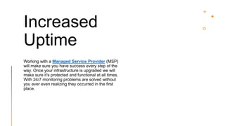 Increased
Uptime
Working with a Managed Service Provider (MSP)
will make sure you have success every step of the
way. Once your infrastructure is upgraded we will
make sure it's protected and functional at all times.
With 24/7 monitoring problems are solved without
you ever even realizing they occurred in the first
place.
 