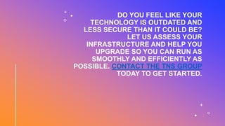 DO YOU FEEL LIKE YOUR
TECHNOLOGY IS OUTDATED AND
LESS SECURE THAN IT COULD BE?
LET US ASSESS YOUR
INFRASTRUCTURE AND HELP YOU
UPGRADE SO YOU CAN RUN AS
SMOOTHLY AND EFFICIENTLY AS
POSSIBLE. CONTACT THE TNS GROUP
TODAY TO GET STARTED.
 