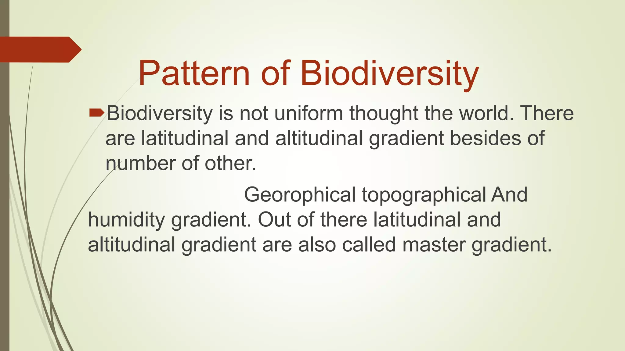 Pattern of Biodiversity
Biodiversity is not uniform thought the world. There
are latitudinal and altitudinal gradient besides of
number of other.
Georophical topographical And
humidity gradient. Out of there latitudinal and
altitudinal gradient are also called master gradient.
 