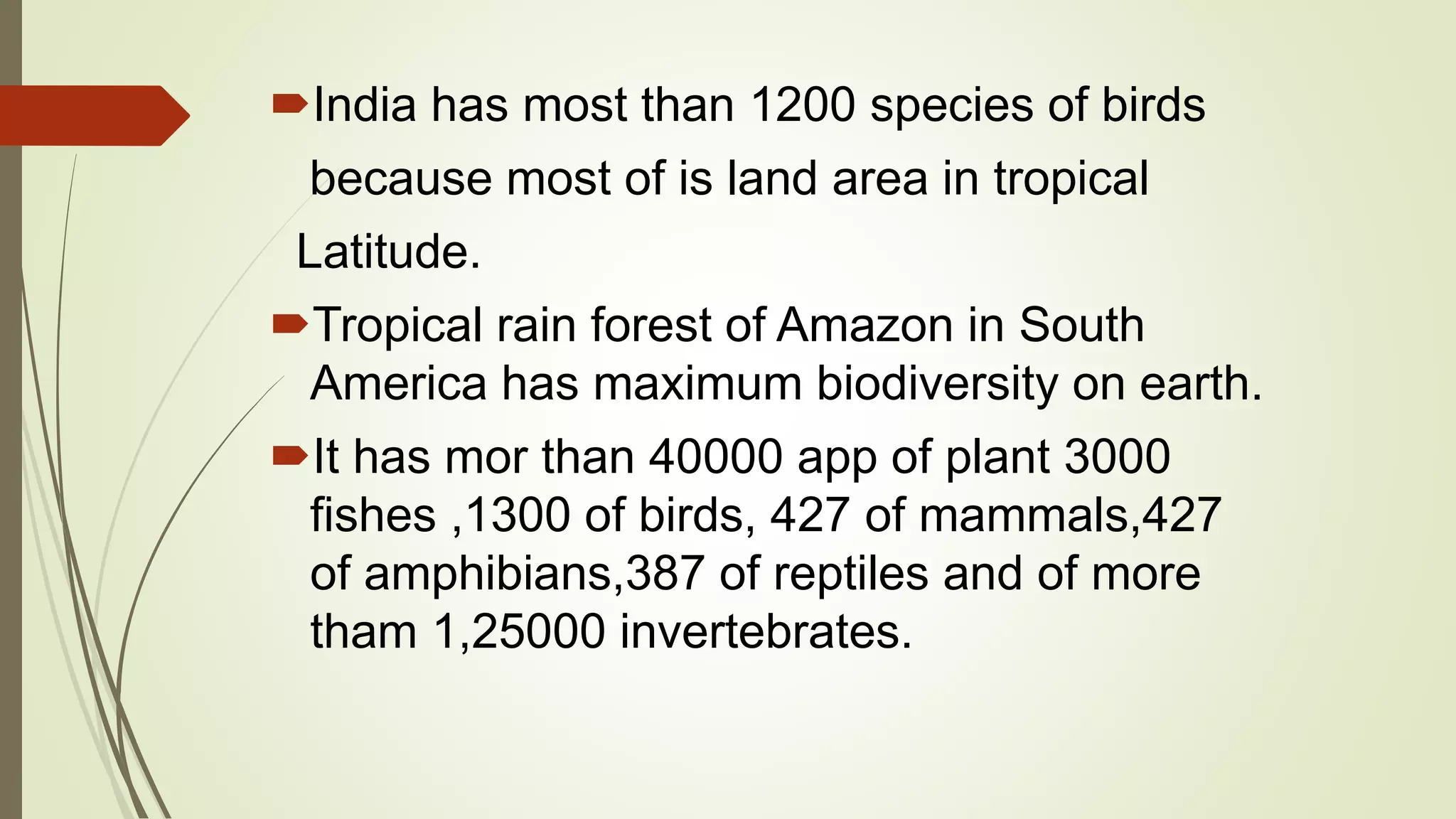 India has most than 1200 species of birds
because most of is land area in tropical
Latitude.
Tropical rain forest of Amazon in South
America has maximum biodiversity on earth.
It has mor than 40000 app of plant 3000
fishes ,1300 of birds, 427 of mammals,427
of amphibians,387 of reptiles and of more
tham 1,25000 invertebrates.
 