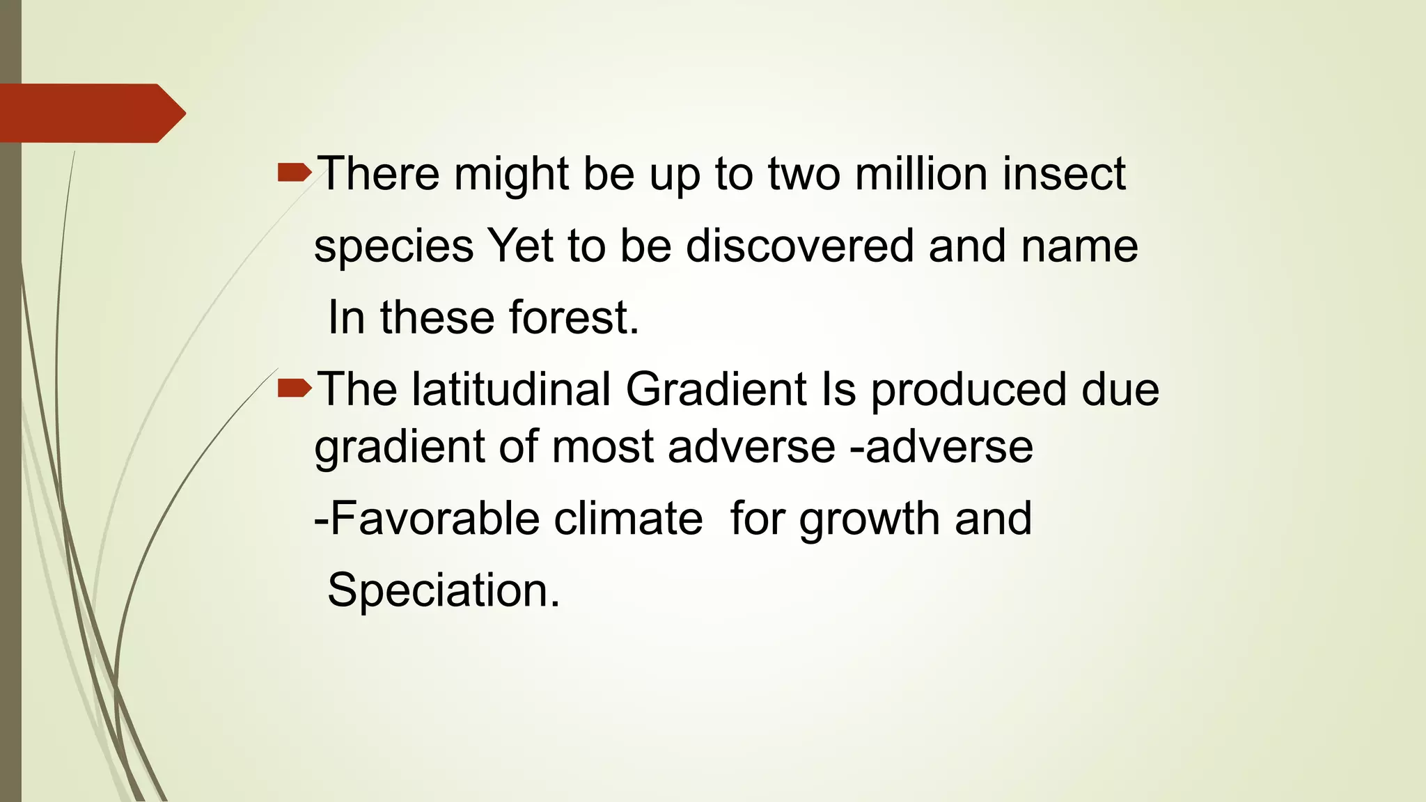 There might be up to two million insect
species Yet to be discovered and name
In these forest.
The latitudinal Gradient Is produced due
gradient of most adverse -adverse
-Favorable climate for growth and
Speciation.
 