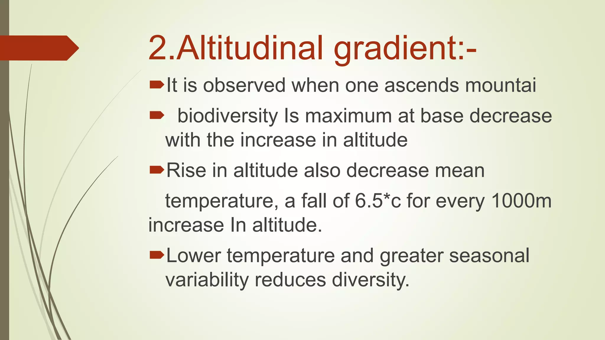 2.Altitudinal gradient:-
It is observed when one ascends mountai
 biodiversity Is maximum at base decrease
with the increase in altitude
Rise in altitude also decrease mean
temperature, a fall of 6.5*c for every 1000m
increase In altitude.
Lower temperature and greater seasonal
variability reduces diversity.
 