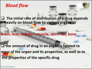 Blood flow
 The initial rate of distribution of a drug depends
heavily on blood flow to various organs
Brain, liver, kidney > muscle, skin > fat, bone
 the amount of drug in an organ is related to
mass of the organ and its properties, as well as to
the properties of the specific drug
12
 