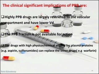 The clinical significant implications of PPB are:
Highly PPB drugs are largely restricted to the vascular
compartment and have lower Vd.
The PPB fraction is not available for action
 The drugs with high physicochemical affinity for plasma proteins
(e.g. aspirin, sulfonamides) can replace the other drugs( e.g warfarin)
18
 