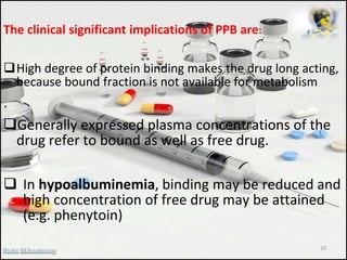 The clinical significant implications of PPB are:
High degree of protein binding makes the drug long acting,
because bound fraction is not available for metabolism
.
Generally expressed plasma concentrations of the
drug refer to bound as well as free drug.
 In hypoalbuminemia, binding may be reduced and
high concentration of free drug may be attained
(e.g. phenytoin)
20
 