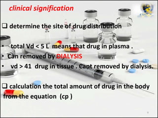 clinical signification
 determine the site of drug distribution
• total Vd < 5 L means that drug in plasma .
• Can removed by DIALYSIS
• vd > 41 drug in tissue . Cant removed by dialysis.
 calculation the total amount of drug in the body
from the equation (cp )
9
 