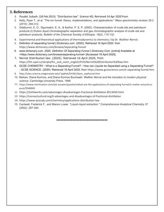 3. References
1. Poudel, Subash. (18 Feb 2013). "Distribution law". Science HQ. Retrieved 14 Apr 2020 from
2. Kelly, Ryan T., et al. "The ion funnel: theory, implementations, and applications." Mass spectrometry reviews 29.2
(2010): 294-312.
3. Odebunmi, E. O., Ogunsakin, E. A., & Ilukhor, P. E. P. (2002). Characterization of crude oils and petroleum
products:(I) Elution liquid chromatographic separation and gas chromatographic analysis of crude oils and
petroleum products. Bulletin of the Chemical Society of Ethiopia, 16(2), 115-132.
4. Experimental and theoretical applications of thermodynamics to chemistry / by Dr. Walther Nernst.
5. Definition of separating funnel | Dictionary.com. (2020). Retrieved 16 April 2020, from
https://www.dictionary.com/browse/separating-funnel
6. www.dictionary.com. 2020. Definition Of Separating Funnel | Dictionary.Com. [online] Available at:
<https://www.dictionary.com/browse/separating-funnel> [Accessed 16 April 2020].
7. Nernst Distribution law. (2020). Retrieved 16 April 2020, from
https://fch.upol.cz/skripta/fcc_and_zvem_english/FCH/Nernst%20Distribution%20law.htm
8. GCSE CHEMISTRY - What is a Separating Funnel? - How can Liquids be Separated using a Separating Funnel?
- GCSE SCIENCE. (2020). Retrieved 16 April 2020, from https://www.gcsescience.com/e-separating-funnel.htm
9. http://sites.science.oregonstate.edu/~gablek/CH361/bare_sepfunnel.htm
10. Barkan, Diana Kormos, and Diana Kormos Buchwald. Walther Nernst and the transition to modern physical
science. Cambridge University Press, 1999.
11. https://www.meritnation.com/ask-answer/question/what-are-the-applications-of-separating-funnel/is-matter-around-us-
pure/9540049
12. https://itstillworks.com/advantages-disadvantages-fractional-distillation-8513450.html
13. https://connectusfund.org/6-advantages-and-disadvantages-of-fractional-distillation
14. https://www.qsstudy.com/chemistry/applications-distribution-law
15. Cantwell, Frederick F., and Manon Losier. "Liquid–liquid extraction." Comprehensive Analytical Chemistry 37
(2002): 297-340.
***********************************
 