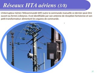 37
Réseaux HTA aériens (3/8)
L’Interrupteur Aérien Télécommandé (IAT) outre la commande manuelle ce dernier peut être
ouvert ou fermé à distance. Il est identifiable par son antenne de réception hertzienne et son
petit transformateur alimentant les organes de commande.
 