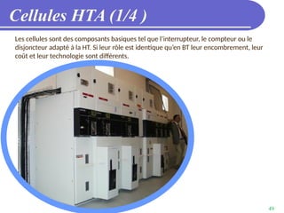 49
Cellules HTA (1/4 )
Les cellules sont des composants basiques tel que l’interrupteur, le compteur ou le
disjoncteur adapté à la HT. Si leur rôle est identique qu’en BT leur encombrement, leur
coût et leur technologie sont différents.
 