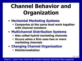 12 - 14
Channel Behavior and
Organization
• Horizontal Marketing Systems
 Companies at the same level work together
with channel members
• Multichannel Distribution Systems
 Also called hybrid marketing channels
 Occurs when a firm uses two or more
marketing channels
• Changing Channel Organization
 Disintermediation
Goal 2: Learn how channel members interact and how they organize
 