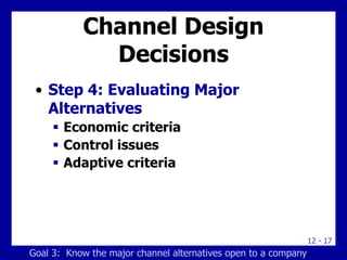 12 - 17
Channel Design
Decisions
• Step 4: Evaluating Major
Alternatives
 Economic criteria
 Control issues
 Adaptive criteria
Goal 3: Know the major channel alternatives open to a company
 