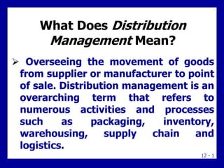 12 - 1
What Does Distribution
Management Mean?
 Overseeing the movement of goods
from supplier or manufacturer to point
of sale. Distribution management is an
overarching term that refers to
numerous activities and processes
such as packaging, inventory,
warehousing, supply chain and
logistics.
 