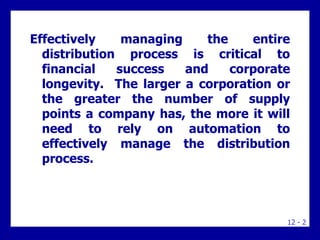 12 - 2
Effectively managing the entire
distribution process is critical to
financial success and corporate
longevity. The larger a corporation or
the greater the number of supply
points a company has, the more it will
need to rely on automation to
effectively manage the distribution
process.
 