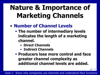 12 - 7
Nature & Importance of
Marketing Channels
• Number of Channel Levels
 The number of intermediary levels
indicates the length of a marketing
channel.
• Direct Channels
• Indirect Channels
 Producers lose more control and face
greater channel complexity as
additional channel levels are added.
Goal 1: Know why companies use channels and understand their functions
 