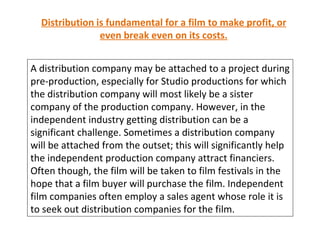 Distribution is fundamental for a film to make profit, or even break even on its costs. A distribution company may be attached to a project during pre-production, especially for Studio productions for which the distribution company will most likely be a sister company of the production company. However, in the independent industry getting distribution can be a significant challenge. Sometimes a distribution company will be attached from the outset; this will significantly help the independent production company attract financiers. Often though, the film will be taken to film festivals in the hope that a film buyer will purchase the film. Independent film companies often employ a sales agent whose role it is to seek out distribution companies for the film. 
