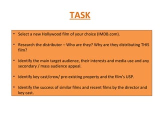 TASK Select a new Hollywood film of your choice (IMDB.com). Research the distributor – Who are they? Why are they distributing THIS film? Identify the main target audience, their interests and media use and any secondary / mass audience appeal. Identify key cast/crew/ pre-existing property and the film’s USP. Identify the success of similar films and recent films by the director and key cast. 