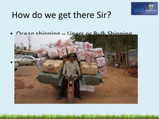 How do we get there Sir?
• Ocean shipping – Liners or Bulk Shipping
(container cargoes)
• Air freight – expensive, prob high value eg
semi conductors
 