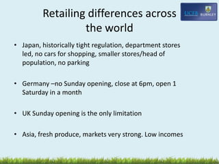Retailing differences across
the world
• Japan, historically tight regulation, department stores
led, no cars for shopping, smaller stores/head of
population, no parking
• Germany –no Sunday opening, close at 6pm, open 1
Saturday in a month
• UK Sunday opening is the only limitation
• Asia, fresh produce, markets very strong. Low incomes
 