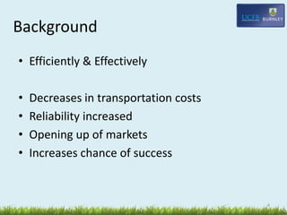 Background
4
• Efficiently & Effectively
• Decreases in transportation costs
• Reliability increased
• Opening up of markets
• Increases chance of success
 